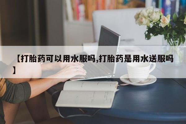 网上哪里有卖打胎药的联系方式【打胎药可以用水服吗,打胎药是用水送服吗】