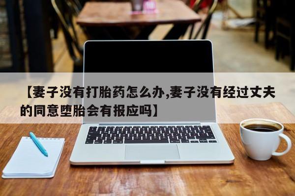 网上哪里有卖打胎药的联系方式【妻子没有打胎药怎么办,妻子没有经过丈夫的同意堕胎会有报应吗】