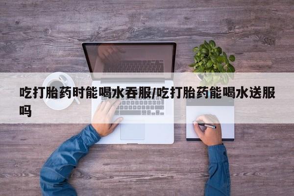 网上哪里有卖打胎药的联系方式吃打胎药时能喝水吞服/吃打胎药能喝水送服吗