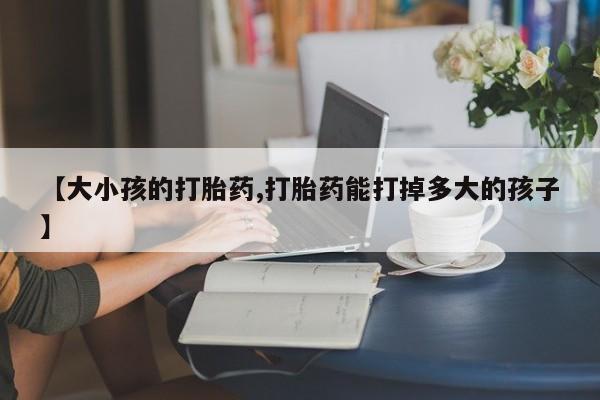 网上哪里有卖打胎药的联系方式【大小孩的打胎药,打胎药能打掉多大的孩子】