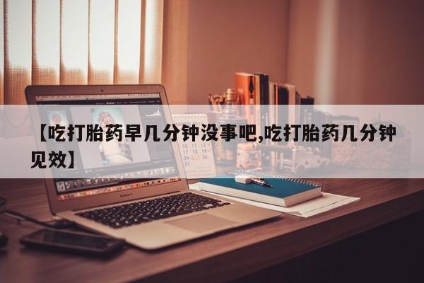 网上哪里有卖打胎药的联系方式【吃打胎药早几分钟没事吧,吃打胎药几分钟见效】