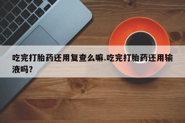 网上哪里有卖打胎药的联系方式吃完打胎药还用复查么嘛.吃完打胎药还用输液吗？