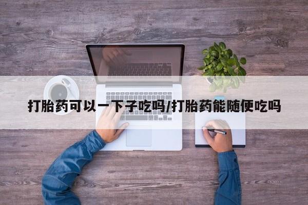网上哪里有卖打胎药的联系方式打胎药可以一下子吃吗/打胎药能随便吃吗