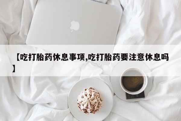 网上哪里有卖打胎药的联系方式【吃打胎药休息事项,吃打胎药要注意休息吗】