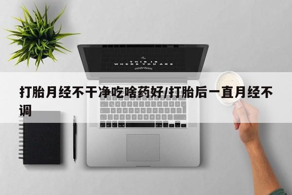 网上哪里有卖打胎药的联系方式打胎月经不干净吃啥药好/打胎后一直月经不调