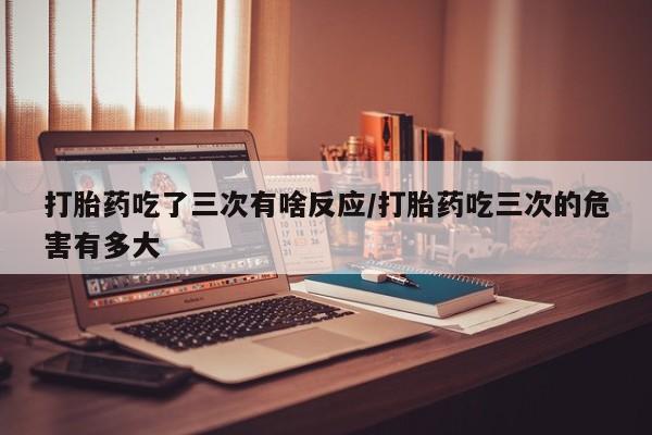 网上哪里有卖打胎药的联系方式打胎药吃了三次有啥反应/打胎药吃三次的危害有多大