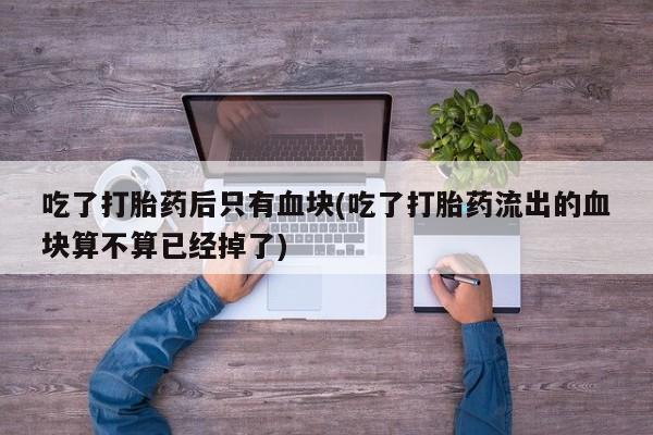 网上哪里有卖打胎药的联系方式吃了打胎药后只有血块(吃了打胎药流出的血块算不算已经掉了)