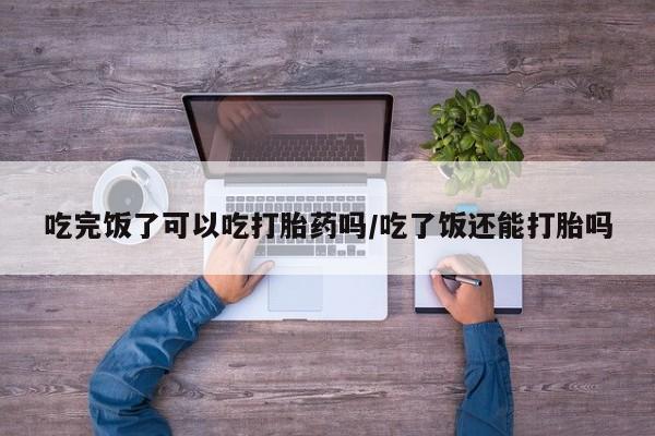 网上哪里有卖打胎药的联系方式吃完饭了可以吃打胎药吗/吃了饭还能打胎吗