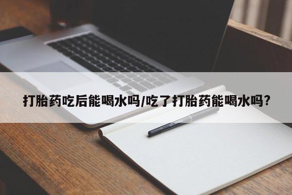 网上哪里有卖打胎药的联系方式打胎药吃后能喝水吗/吃了打胎药能喝水吗?