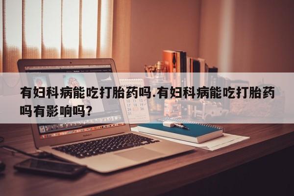 网上哪里有卖打胎药的联系方式有妇科病能吃打胎药吗.有妇科病能吃打胎药吗有影响吗？