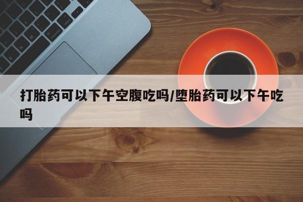 网上哪里有卖打胎药的联系方式打胎药可以下午空腹吃吗/堕胎药可以下午吃吗