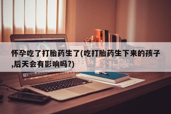 网上哪里有卖打胎药的联系方式怀孕吃了打胎药生了(吃打胎药生下来的孩子,后天会有影响吗?)