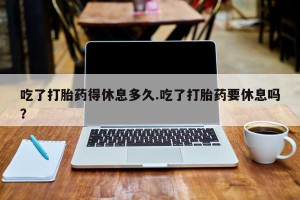 网上哪里有卖打胎药的联系方式吃了打胎药得休息多久.吃了打胎药要休息吗？