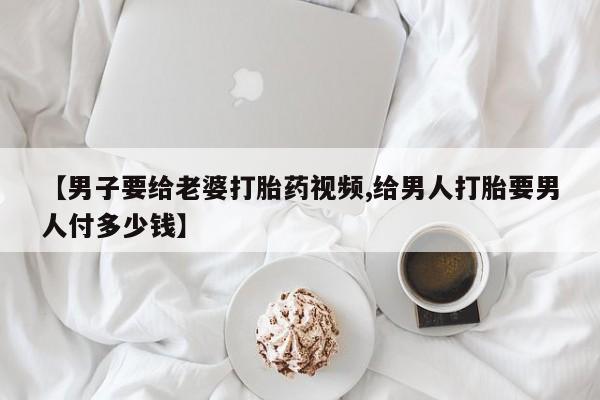 网上哪里有卖打胎药的联系方式【男子要给老婆打胎药视频,给男人打胎要男人付多少钱】