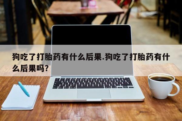 网上哪里有卖打胎药的联系方式狗吃了打胎药有什么后果.狗吃了打胎药有什么后果吗？