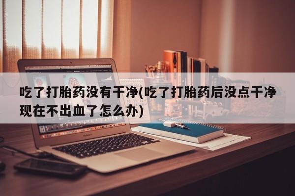网上哪里有卖打胎药的联系方式吃了打胎药没有干净(吃了打胎药后没点干净现在不出血了怎么办)