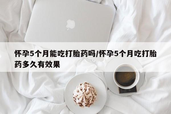 网上哪里有卖打胎药的联系方式怀孕5个月能吃打胎药吗/怀孕5个月吃打胎药多久有效果