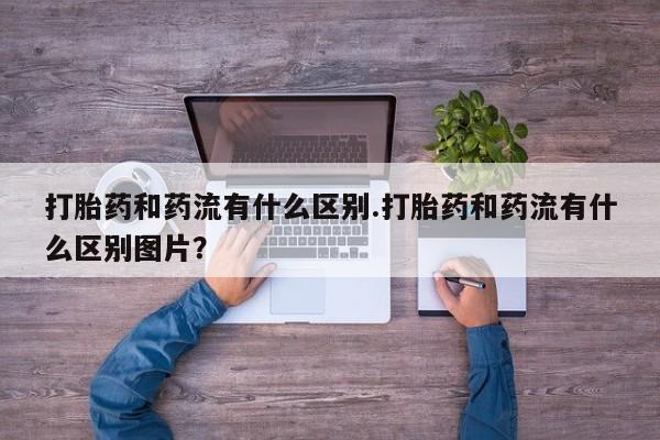 网上哪里有卖打胎药的联系方式打胎药和药流有什么区别.打胎药和药流有什么区别图片？