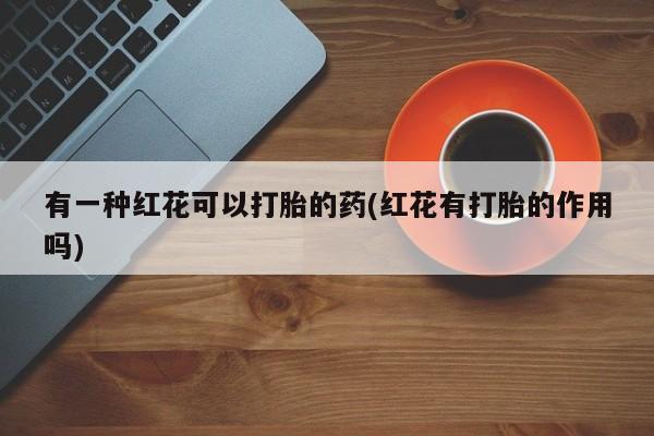 网上哪里有卖打胎药的联系方式有一种红花可以打胎的药(红花有打胎的作用吗)