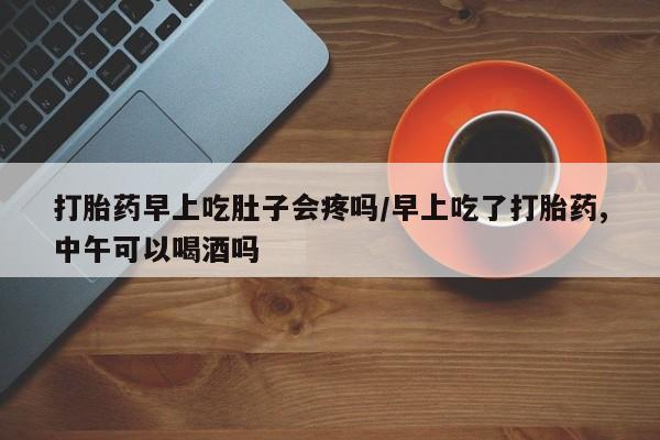 网上哪里有卖打胎药的联系方式打胎药早上吃肚子会疼吗/早上吃了打胎药,中午可以喝酒吗