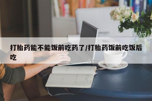 网上哪里有卖打胎药的联系方式打胎药能不能饭前吃药了/打胎药饭前吃饭后吃