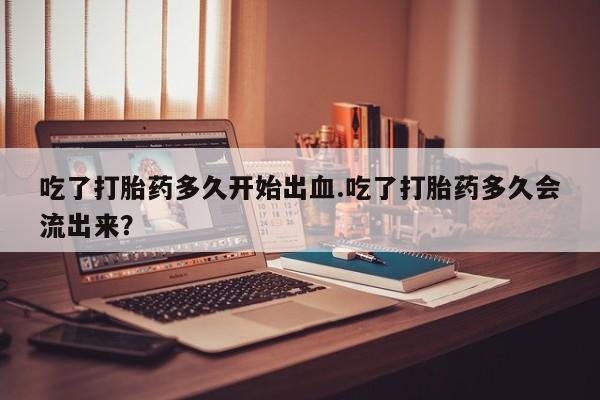 网上哪里有卖打胎药的联系方式吃了打胎药多久开始出血.吃了打胎药多久会流出来？