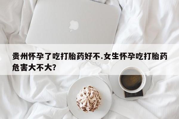 网上哪里有卖打胎药的联系方式贵州怀孕了吃打胎药好不.女生怀孕吃打胎药危害大不大？