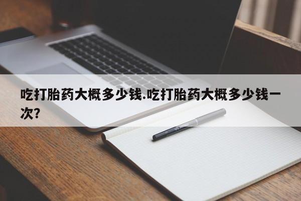 网上哪里有卖打胎药的联系方式吃打胎药大概多少钱.吃打胎药大概多少钱一次？