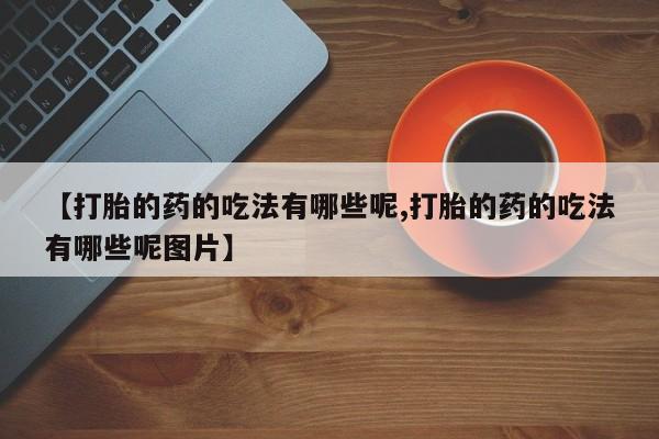 网上哪里有卖打胎药的联系方式【打胎的药的吃法有哪些呢,打胎的药的吃法有哪些呢图片】