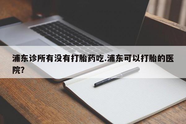网上哪里有卖打胎药的联系方式浦东诊所有没有打胎药吃.浦东可以打胎的医院？