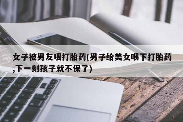 网上哪里有卖打胎药的联系方式女子被男友喂打胎药(男子给美女喂下打胎药,下一刻孩子就不保了)