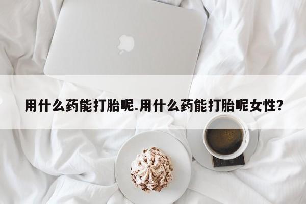 网上哪里有卖打胎药的联系方式用什么药能打胎呢.用什么药能打胎呢女性？