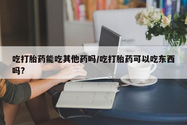 网上哪里有卖打胎药的联系方式吃打胎药能吃其他药吗/吃打胎药可以吃东西吗?