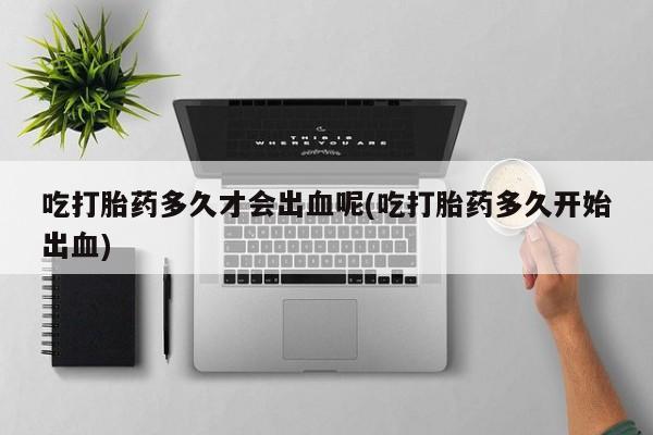 网上哪里有卖打胎药的联系方式吃打胎药多久才会出血呢(吃打胎药多久开始出血)