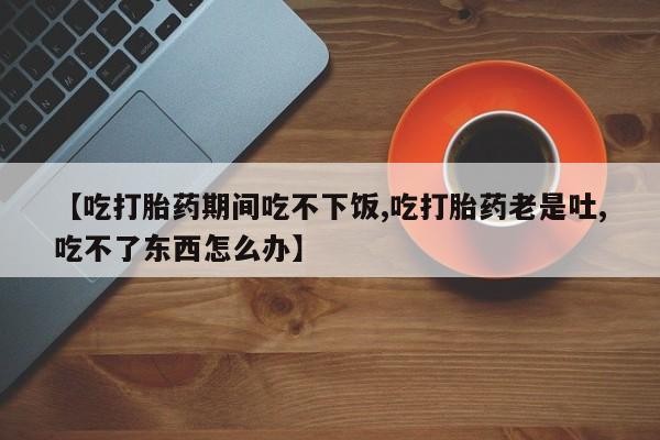 网上哪里有卖打胎药的联系方式【吃打胎药期间吃不下饭,吃打胎药老是吐,吃不了东西怎么办】