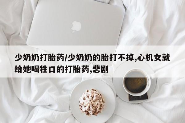 网上哪里有卖打胎药的联系方式少奶奶打胎药/少奶奶的胎打不掉,心机女就给她喝牲口的打胎药,悲剧
