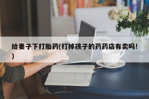 网上哪里有卖打胎药的联系方式给妻子下打胎药(打掉孩子的药药店有卖吗!)