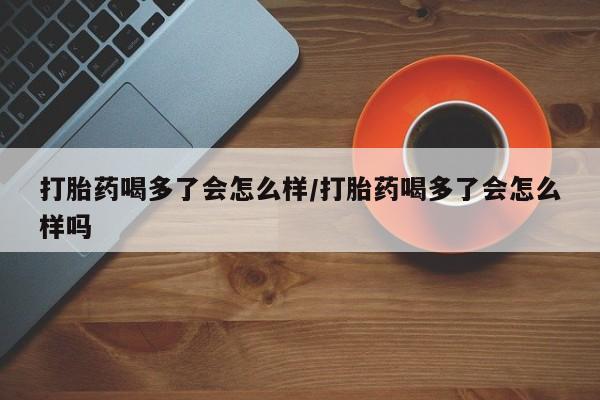 网上哪里有卖打胎药的联系方式打胎药喝多了会怎么样/打胎药喝多了会怎么样吗