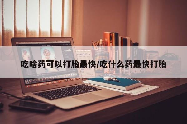网上哪里有卖打胎药的联系方式吃啥药可以打胎最快/吃什么药最快打胎