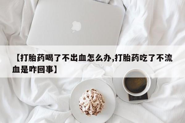 网上哪里有卖打胎药的联系方式【打胎药喝了不出血怎么办,打胎药吃了不流血是咋回事】