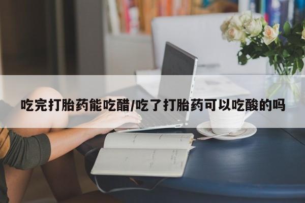 网上哪里有卖打胎药的联系方式吃完打胎药能吃醋/吃了打胎药可以吃酸的吗