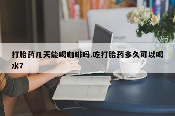 网上哪里有卖打胎药的联系方式打胎药几天能喝咖啡吗.吃打胎药多久可以喝水？
