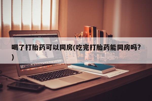 网上哪里有卖打胎药的联系方式喝了打胎药可以同房(吃完打胎药能同房吗?)