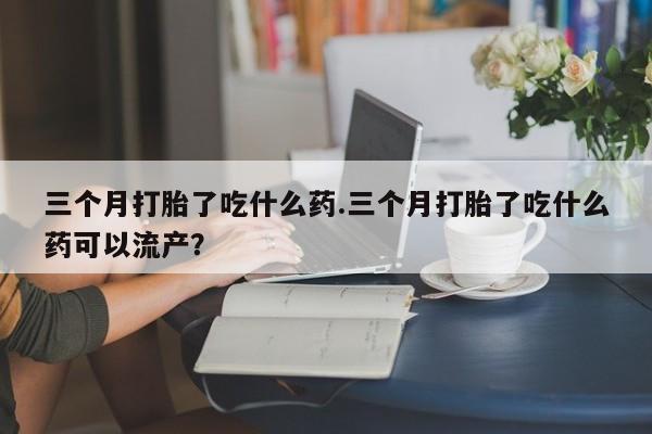 网上哪里有卖打胎药的联系方式三个月打胎了吃什么药.三个月打胎了吃什么药可以流产？
