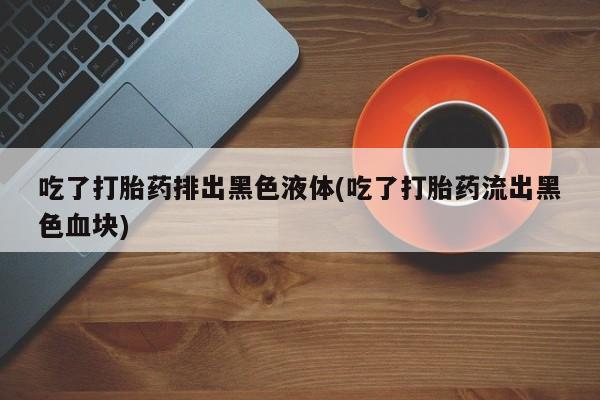 网上哪里有卖打胎药的联系方式吃了打胎药排出黑色液体(吃了打胎药流出黑色血块)