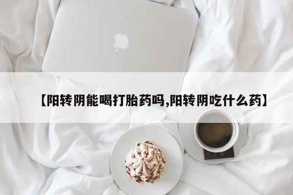 网上哪里有卖打胎药的联系方式【阳转阴能喝打胎药吗,阳转阴吃什么药】