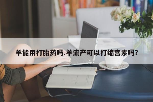 网上哪里有卖打胎药的联系方式羊能用打胎药吗.羊流产可以打缩宫素吗？