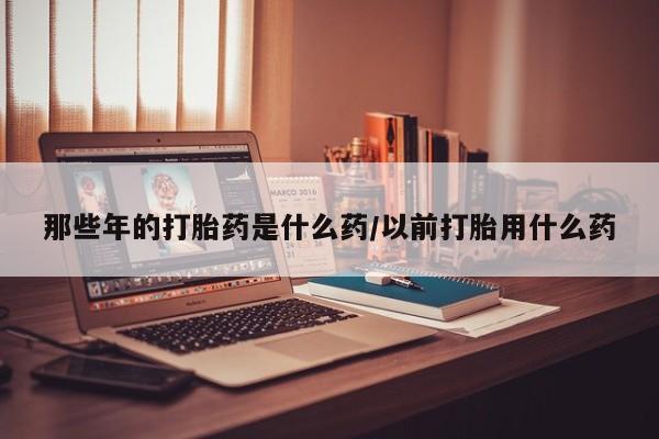 网上哪里有卖打胎药的联系方式那些年的打胎药是什么药/以前打胎用什么药
