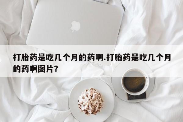 网上哪里有卖打胎药的联系方式打胎药是吃几个月的药啊.打胎药是吃几个月的药啊图片？