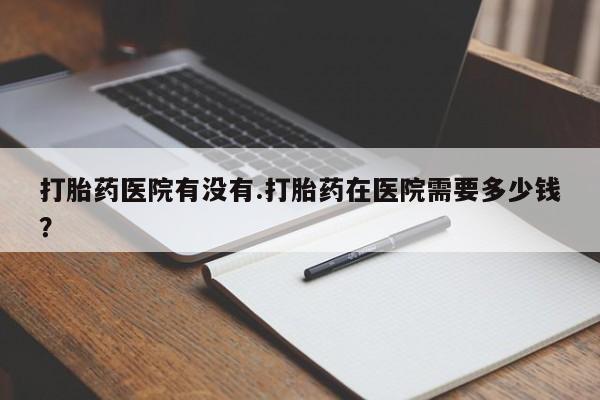 网上哪里有卖打胎药的联系方式打胎药医院有没有.打胎药在医院需要多少钱？